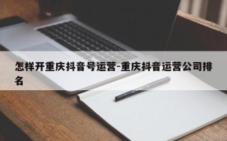 怎样开重庆抖音号运营-重庆抖音运营公司排名