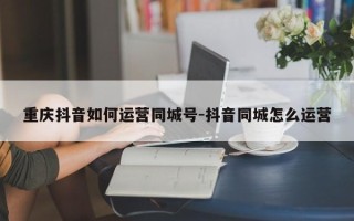 重庆抖音如何运营同城号-抖音同城怎么运营