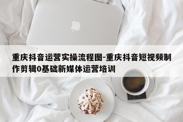 重庆抖音运营实操流程图-重庆抖音短视频制作剪辑0基础新媒体运营培训-第1张图片-星期六学习