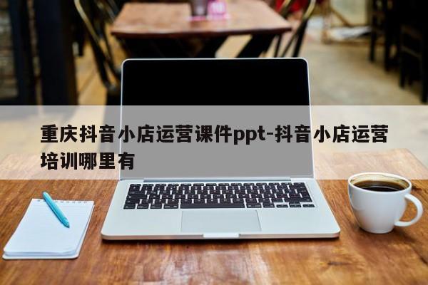 重庆抖音小店运营课件ppt-抖音小店运营培训哪里有-第1张图片-星期六学习