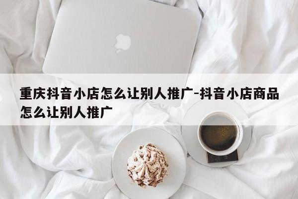 重庆抖音小店怎么让别人推广-抖音小店商品怎么让别人推广-第1张图片-星期六学习