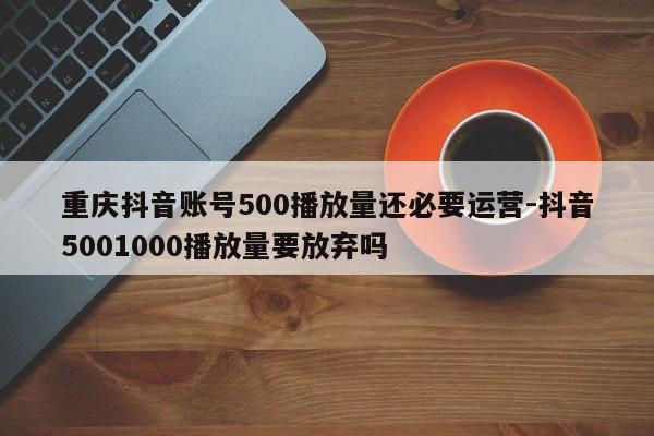 重庆抖音账号500播放量还必要运营-抖音5001000播放量要放弃吗-第1张图片-星期六学习