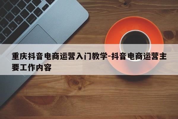 重庆抖音电商运营入门教学-抖音电商运营主要工作内容-第1张图片-星期六学习