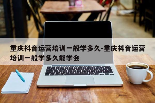 重庆抖音运营培训一般学多久-重庆抖音运营培训一般学多久能学会-第1张图片-星期六学习