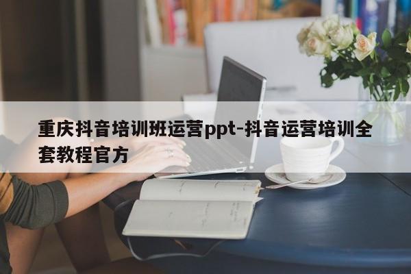 重庆抖音培训班运营ppt-抖音运营培训全套教程官方-第1张图片-星期六学习