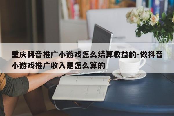 重庆抖音推广小游戏怎么结算收益的-做抖音小游戏推广收入是怎么算的-第1张图片-星期六学习